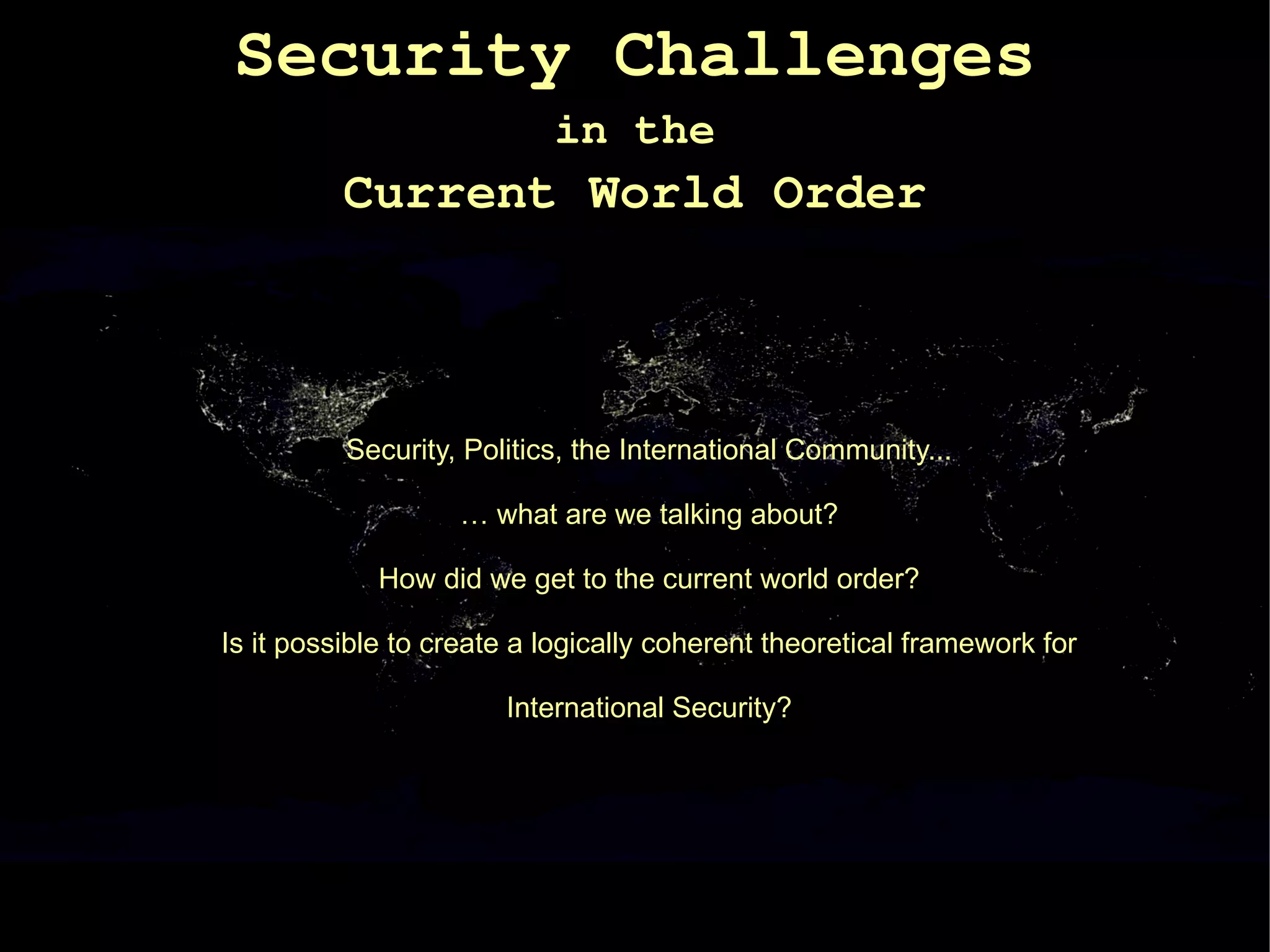 Security Challenges
                           in the
          Current World Order



          Security, Politics, the International Community...

                   … what are we talking about?

             How did we get to the current world order?

Is it possible to create a logically coherent theoretical framework for

                       International Security?
 