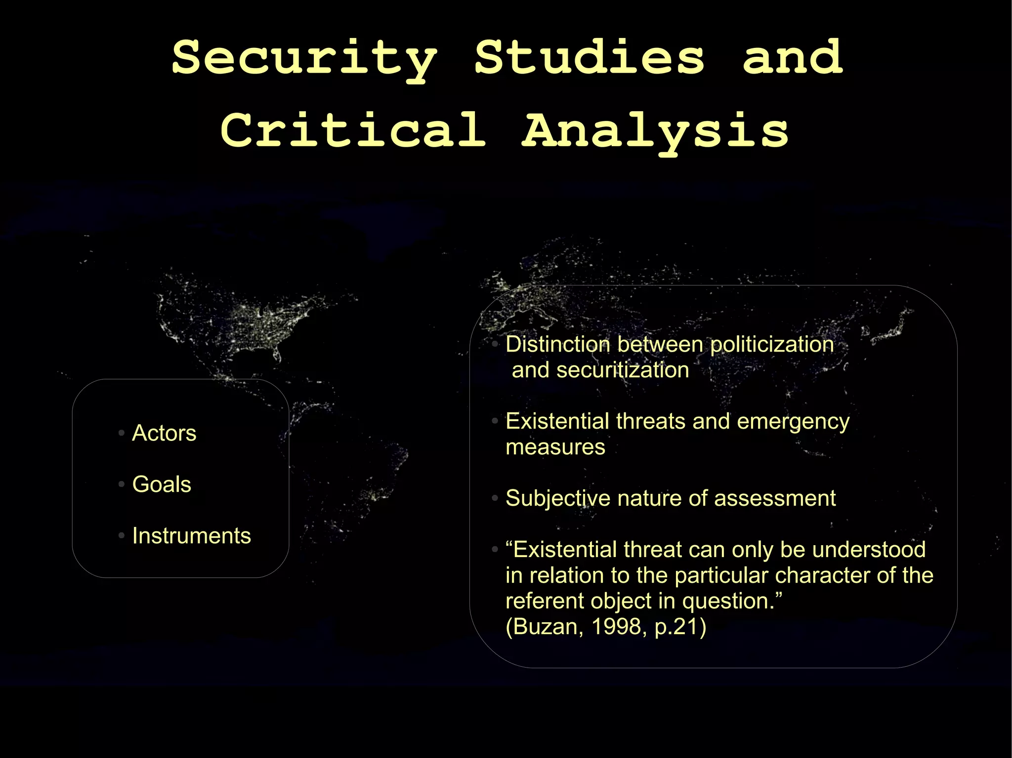 Security Studies and
        Critical Analysis


                  ●   Distinction between politicization
                      and securitization

                  ●   Existential threats and emergency
●   Actors
                      measures
●   Goals         ●   Subjective nature of assessment
●   Instruments   ●   “Existential threat can only be understood
                      in relation to the particular character of the
                      referent object in question.”
                      (Buzan, 1998, p.21)
 