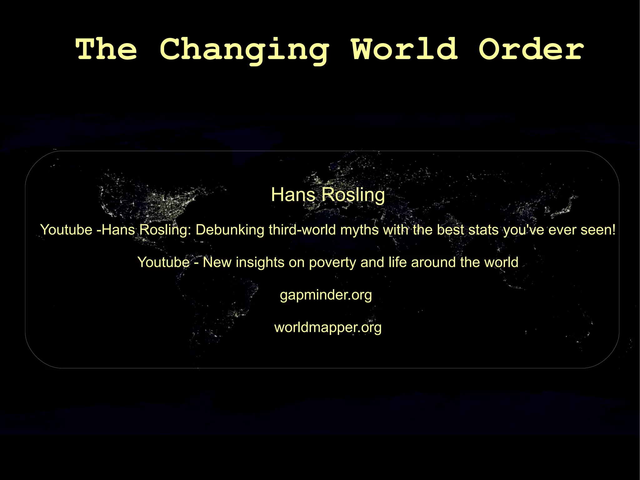The Changing World Order


                                   Hans Rosling
Youtube -Hans Rosling: Debunking third-world myths with the best stats you've ever seen!

              Youtube - New insights on poverty and life around the world

                                    gapminder.org

                                   worldmapper.org
 