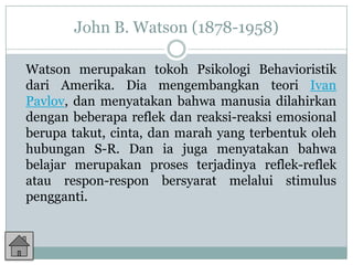 John B. Watson (1878-1958)

Watson merupakan tokoh Psikologi Behavioristik
dari Amerika. Dia mengembangkan teori Ivan
Pavlov, dan menyatakan bahwa manusia dilahirkan
dengan beberapa reflek dan reaksi-reaksi emosional
berupa takut, cinta, dan marah yang terbentuk oleh
hubungan S-R. Dan ia juga menyatakan bahwa
belajar merupakan proses terjadinya reflek-reflek
atau respon-respon bersyarat melalui stimulus
pengganti.
 