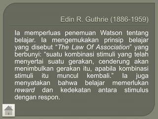 Ia memperluas penemuan Watson tentang
belajar. Ia mengemukakan prinsip belajar
yang disebut “The Law Of Association” yang
berbunyi: “suatu kombinasi stimuli yang telah
menyertai suatu gerakan, cenderung akan
menimbulkan gerakan itu, apabila kombinasi
stimuli itu muncul kembali.” Ia juga
menyatakan bahwa belajar memerlukan
reward dan kedekatan antara stimulus
dengan respon.
 