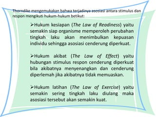 Thorndike mengemukakan bahwa terjadinya asosiasi antara stimulus dan
respon mengikuti hukum-hukum betikut:

         Hukum kesiapan (The Law of Readiness) yaitu
         semakin siap organisme memperoleh perubahan
         tingkah laku akan menimbulkan kepuasan
         individu sehingga asosiasi cenderung diperkuat.

         Hukum akibat (The Law of Effect) yaitu
         hubungan stimulus respon cenderung diperkuat
         bila akibatnya menyenangkan dan cenderung
         diperlemah jika akibatnya tidak memuaskan.

         Hukum latihan (The Law of Exercise) yaitu
         semakin sering tingkah laku diulang maka
         asosiasi tersebut akan semakin kuat.
 