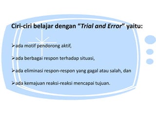 Ciri-ciri belajar dengan “Trial and Error” yaitu:

ada motif pendorong aktif,

ada berbagai respon terhadap situasi,

ada eliminasi respon-respon yang gagal atau salah, dan

ada kemajuan reaksi-reaksi mencapai tujuan.
 
