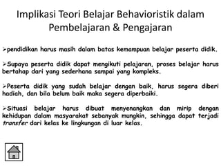 Implikasi Teori Belajar Behavioristik dalam
           Pembelajaran & Pengajaran
pendidikan harus masih dalam batas kemampuan belajar peserta didik.

Supaya peserta didik dapat mengikuti pelajaran, proses belajar harus
bertahap dari yang sederhana sampai yang kompleks.

Peserta didik yang sudah belajar dengan baik, harus segera diberi
hadiah, dan bila belum baik maka segera diperbaiki.

Situasi belajar harus dibuat menyenangkan dan mirip dengan
kehidupan dalam masyarakat sebanyak mungkin, sehingga dapat terjadi
transfer dari kelas ke lingkungan di luar kelas.
 