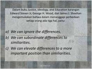 Dalam buku Justice, Ideology, and Education karangan
  Edward Steven Jr, George H. Wood, dan James J. Sheehan
   mengemukakan bahwa dalam menanggapi perbedaan
              setiap orang ada tiga hal, yaitu:


a) We can ignore the differences.
b) We can subordinate differences to
   similiarities.
c) We can elevate differences to a more
   important position than similiarities.
 