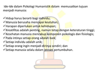 Ide-Ide dalam Psikologi Humanistik dalam memusatkan tujuan
menjadi manusia:

Hidup harus berarti bagi individu;
Manusia berusaha mencapai keutuhan;
Harapan diperlukan untuk kehidupan;
Kreatifitas adalah penting, namun tetap dengan keteraturan tinggi;
Kesehatan manusia mencakup komponen psikologis dan fisiologis;
Pada intinya setiap orang adalah baik;
Setiap individu adalah unik;
Setiap orang ingin menjadi dirinya sendiri; dan
Setiap manusia selalu dalam proses pertumbuhan.
 