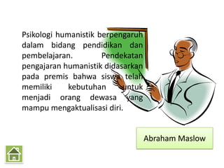 Psikologi humanistik berpengaruh
dalam bidang pendidikan dan
pembelajaran.         Pendekatan
pengajaran humanistik didasarkan
pada premis bahwa siswa telah
memiliki     kebutuhan     untuk
menjadi orang dewasa yang
mampu mengaktualisasi diri.


                                   Abraham Maslow
 