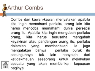 Arthur Combs
 Combs dan kawan-kawan menyatakan apabila
 kita ingin memahami perilaku orang lain kita
 harus mencoba memahami dunia persepsi
 orang itu. Apabila kita ingin mengubah perilaku
 orang, kita harus berusaha mengubah
 keyakinan atau pandangan orang itu, perilaku
 dalamlah    yang      membedakan.       Ia juga
 mengatakan bahwa             perilaku buruk itu
 sesunguhnya      tak     lain     hanyalah  dari
 ketidakmauan seseorang untuk melakukan
 sesuatu yang akan memberikan kepuasan
 baginya.
 