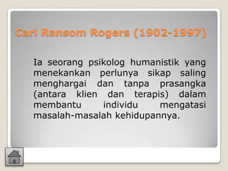 Carl Ransom Rogers (1902-1997)

  Ia seorang psikolog humanistik yang
  menekankan perlunya sikap saling
  menghargai dan tanpa prasangka
  (antara klien dan terapis) dalam
  membantu      individu   mengatasi
  masalah-masalah kehidupannya.
 