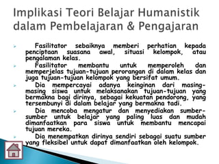       Fasilitator sebaiknya memberi perhatian kepada
    penciptaan suasana awal, situasi kelompok, atau
    pengalaman kelas.
      Fasilitator   membantu     untuk   memperoleh     dan
    memperjelas tujuan-tujuan perorangan di dalam kelas dan
    juga tujuan-tujuan kelompok yang bersifat umum.
      Dia mempercayai adanya keinginan dari masing-
    masing siswa untuk melaksanakan tujuan-tujuan yang
    bermakna bagi dirinya, sebagai kekuatan pendorong, yang
    tersembunyi di dalam belajar yang bermakna tadi.
      Dia mencoba mengatur dan menyediakan sumber-
    sumber untuk belajar yang paling luas dan mudah
    dimanfaatkan para siswa untuk membantu mencapai
    tujuan mereka.
      Dia menempatkan dirinya sendiri sebagai suatu sumber
    yang fleksibel untuk dapat dimanfaatkan oleh kelompok.
 