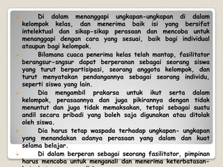          Di dalam menanggapi ungkapan-ungkapan di dalam
    kelompok kelas, dan menerima baik isi yang bersifat
    intelektual dan sikap-sikap perasaan dan mencoba untuk
    menanggapi dengan cara yang sesuai, baik bagi individual
    ataupun bagi kelompok.
         Bilamana cuaca penerima kelas telah mantap, fasilitator
    berangsur-sngsur dapat berperanan sebagai seorang siswa
    yang turut berpartisipasi, seorang anggota kelompok, dan
    turut menyatakan pendangannya sebagai seorang individu,
    seperti siswa yang lain.
         Dia mengambil prakarsa untuk ikut serta dalam
    kelompok, perasaannya dan juga pikirannya dengan tidak
    menuntut dan juga tidak memaksakan, tetapi sebagai suatu
    andil secara pribadi yang boleh saja digunakan atau ditolak
    oleh siswa.
         Dia harus tetap waspada terhadap ungkapan- ungkapan
    yang menandakan adanya perasaan yang dalam dan kuat
    selama belajar.
         Di dalam berperan sebagai seorang fasilitator, pimpinan
    harus mencoba untuk menganali dan menerima keterbatasan-
 