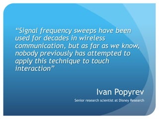 “Signal frequency sweeps have been
used for decades in wireless
communication, but as far as we know,
nobody previously has attempted to
apply this technique to touch
interaction”


                              Ivan Popyrev
                 Senior research scientist at Disney Research
 