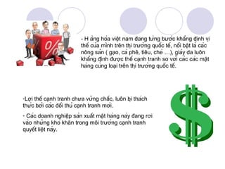- H àng hóa việt nam đang từng bước khẳng định vị
                          thế của mình trên thị trường quốc tế, nổi bật là các
                          nông sản ( gạo, cà phê, tiêu, chè …), giày da luôn
                          khẳng định được thế cạnh tranh so với các các mặt
                          hàng cùng loại trên thị trường quốc tế.




-Lợi thế cạnh tranh chưa vững chắc, luôn bị thách
thức bởi các đối thủ cạnh tranh mới.
- Các doanh nghiệp sản xuất mặt hàng này đang rơi
vào những khó khăn trong môi trường cạnh tranh
quyết liệt này.
 