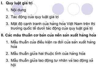 I. Quy luật giá trị
   1. Nội dung
   2. Tác động của quy luật giá trị
   3. Mật độ cạnh tranh của hàng hóa Việt Nam trên thị
      trường quốc tế dưới tác động của quy luật giá trị
II. Các mâu thuẫn cơ bản của nền sản xuất hàng hóa
   1. Mẫu thuẫn của điều kiện ra đời của sản xuất hàng
      hóa
   2. Mẫu thuẫn giữa hai thuộc tính của hàng hóa
   3. Mẫu thuẫn giữa lao động tư nhân và lao động xã
      hội
 
