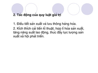 2. Tác động của quy luật giá trị

1. Điều tiết sản xuất và lưu thông hàng hóa.
2. Kích thích cải tiến kĩ thuật, hợp lí hóa sản xuất,
tăng năng suất lao động, thúc đẩy lực lượng sản
xuất xã hội phát triển.
 
