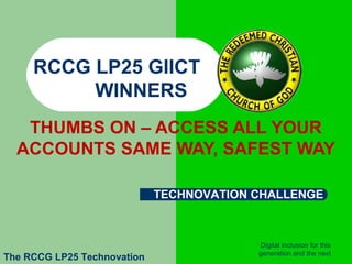  

     RCCG LP25 GIICT
          WINNERS
     THUMBS ON – ACCESS ALL YOUR
    ACCOUNTS SAME WAY, SAFEST WAY

                             TECHNOVATION CHALLENGE



                                          Digital inclusion for this
                                          generation and the next
The RCCG LP25 Technovation
 