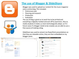 The use of Blogger & SlideShare
Blogger was used to upload our content for the music magazine
onto a online blog. This included:
• Preliminary task
• Planning and research
• Production
• Evaluation
The use of blog is great as no work has to be printed and
everything is digitally marked and sent off to examiners. Also as
media students it makes us more technologically adept, so if in
future cases if a blogger needs to be created, we are able to use a
free source of making a blog.

SlideShare was used to convert my PowerPoint presentations so
that they are viewable online, they are then embedded on my
blogger posts.
 