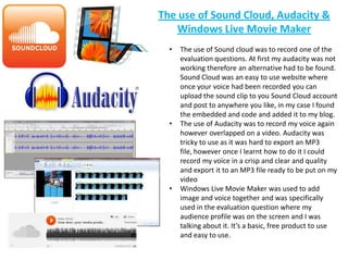 The use of Sound Cloud, Audacity &
   Windows Live Movie Maker
  •   The use of Sound cloud was to record one of the
      evaluation questions. At first my audacity was not
      working therefore an alternative had to be found.
      Sound Cloud was an easy to use website where
      once your voice had been recorded you can
      upload the sound clip to you Sound Cloud account
      and post to anywhere you like, in my case I found
      the embedded and code and added it to my blog.
  •   The use of Audacity was to record my voice again
      however overlapped on a video. Audacity was
      tricky to use as it was hard to export an MP3
      file, however once I learnt how to do it I could
      record my voice in a crisp and clear and quality
      and export it to an MP3 file ready to be put on my
      video
  •   Windows Live Movie Maker was used to add
      image and voice together and was specifically
      used in the evaluation question where my
      audience profile was on the screen and I was
      talking about it. It’s a basic, free product to use
      and easy to use.
 