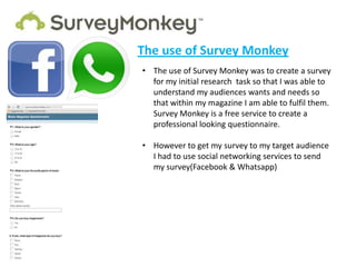 The use of Survey Monkey
• The use of Survey Monkey was to create a survey
  for my initial research task so that I was able to
  understand my audiences wants and needs so
  that within my magazine I am able to fulfil them.
  Survey Monkey is a free service to create a
  professional looking questionnaire.

• However to get my survey to my target audience
  I had to use social networking services to send
  my survey(Facebook & Whatsapp)
 