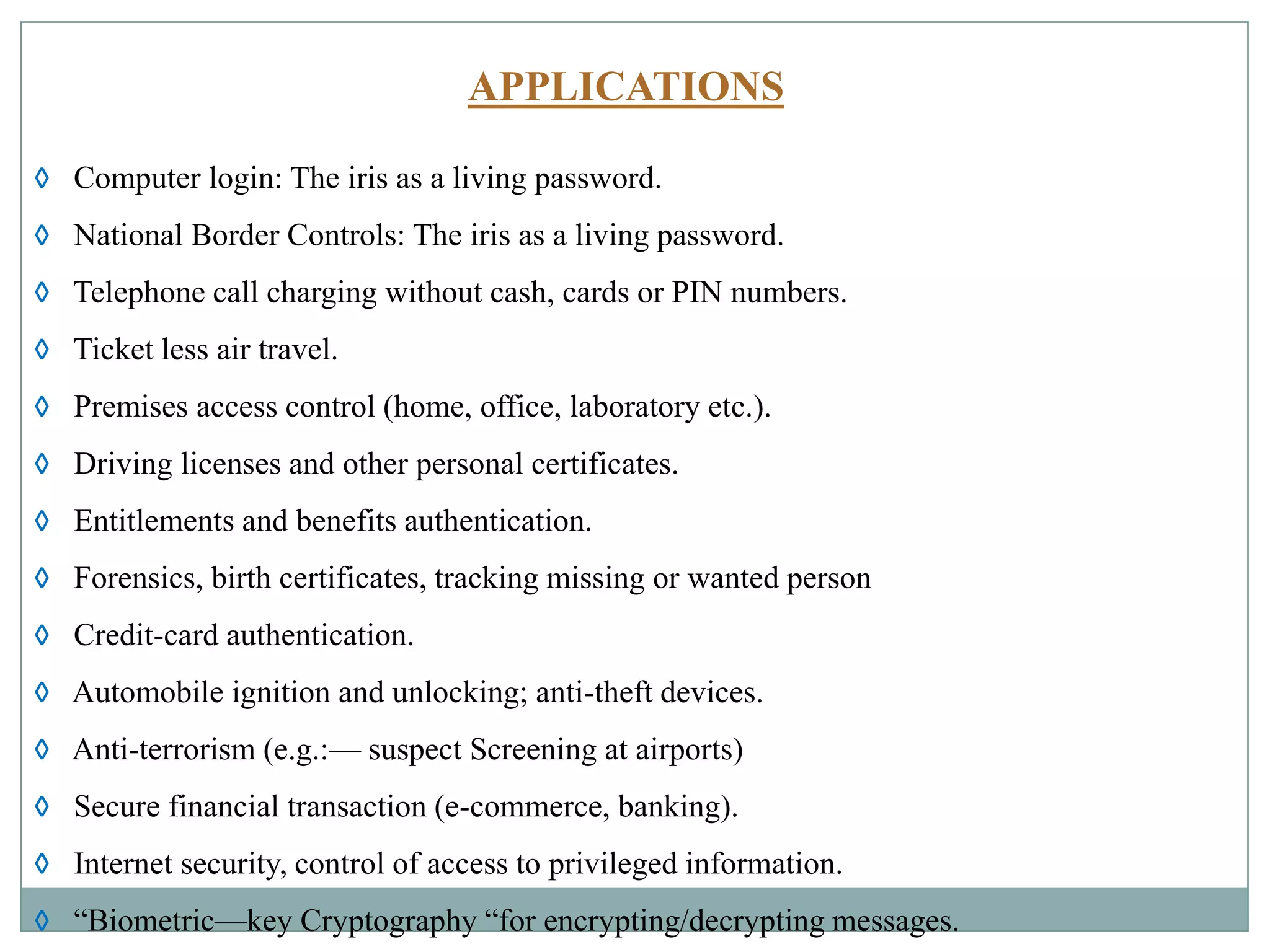 APPLICATIONS
◊ Computer login: The iris as a living password.
◊ National Border Controls: The iris as a living password.
◊ Telephone call charging without cash, cards or PIN numbers.
◊ Ticket less air travel.
◊ Premises access control (home, office, laboratory etc.).
◊ Driving licenses and other personal certificates.
◊ Entitlements and benefits authentication.
◊ Forensics, birth certificates, tracking missing or wanted person
◊ Credit-card authentication.
◊ Automobile ignition and unlocking; anti-theft devices.
◊ Anti-terrorism (e.g.:— suspect Screening at airports)
◊ Secure financial transaction (e-commerce, banking).
◊ Internet security, control of access to privileged information.
◊ “Biometric—key Cryptography “for encrypting/decrypting messages.
 