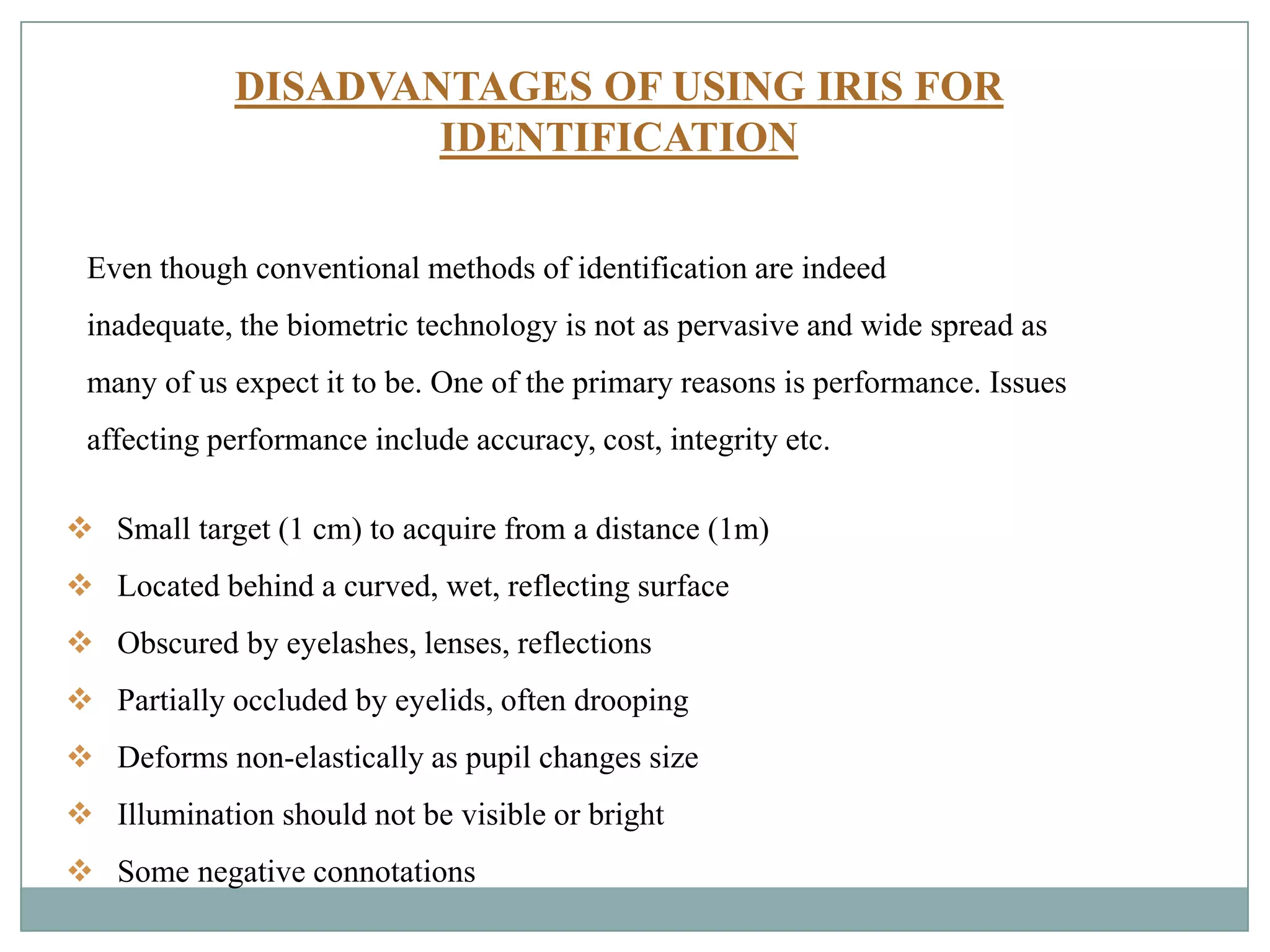 DISADVANTAGES OF USING IRIS FOR
IDENTIFICATION
 Small target (1 cm) to acquire from a distance (1m)
 Located behind a curved, wet, reflecting surface
 Obscured by eyelashes, lenses, reflections
 Partially occluded by eyelids, often drooping
 Deforms non-elastically as pupil changes size
 Illumination should not be visible or bright
 Some negative connotations
Even though conventional methods of identification are indeed
inadequate, the biometric technology is not as pervasive and wide spread as
many of us expect it to be. One of the primary reasons is performance. Issues
affecting performance include accuracy, cost, integrity etc.
 