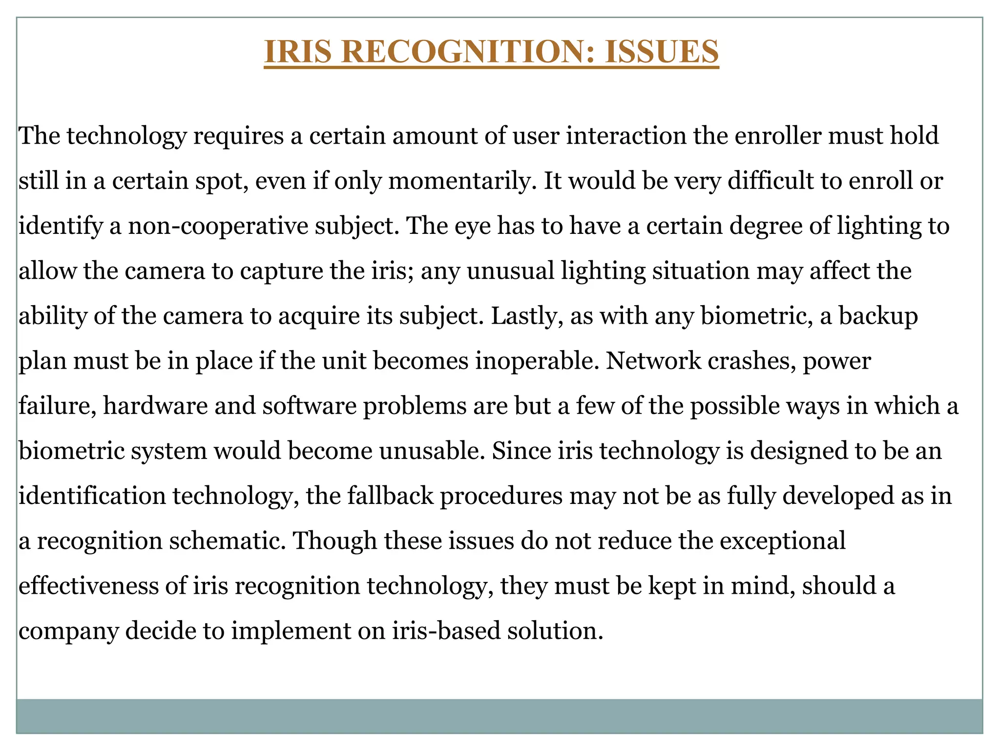 IRIS RECOGNITION: ISSUES
The technology requires a certain amount of user interaction the enroller must hold
still in a certain spot, even if only momentarily. It would be very difficult to enroll or
identify a non-cooperative subject. The eye has to have a certain degree of lighting to
allow the camera to capture the iris; any unusual lighting situation may affect the
ability of the camera to acquire its subject. Lastly, as with any biometric, a backup
plan must be in place if the unit becomes inoperable. Network crashes, power
failure, hardware and software problems are but a few of the possible ways in which a
biometric system would become unusable. Since iris technology is designed to be an
identification technology, the fallback procedures may not be as fully developed as in
a recognition schematic. Though these issues do not reduce the exceptional
effectiveness of iris recognition technology, they must be kept in mind, should a
company decide to implement on iris-based solution.
 
