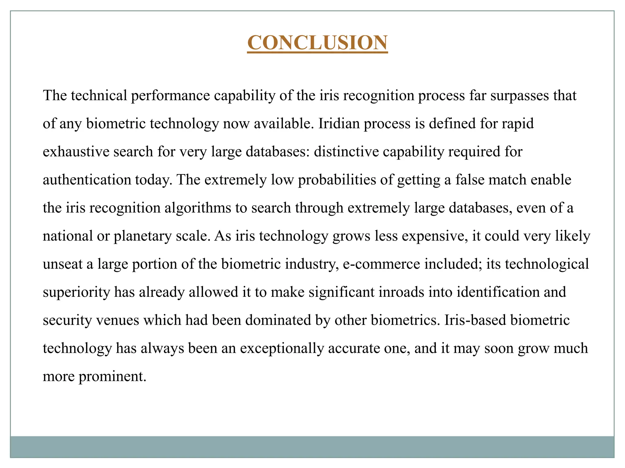 CONCLUSION
The technical performance capability of the iris recognition process far surpasses that
of any biometric technology now available. Iridian process is defined for rapid
exhaustive search for very large databases: distinctive capability required for
authentication today. The extremely low probabilities of getting a false match enable
the iris recognition algorithms to search through extremely large databases, even of a
national or planetary scale. As iris technology grows less expensive, it could very likely
unseat a large portion of the biometric industry, e-commerce included; its technological
superiority has already allowed it to make significant inroads into identification and
security venues which had been dominated by other biometrics. Iris-based biometric
technology has always been an exceptionally accurate one, and it may soon grow much
more prominent.
 