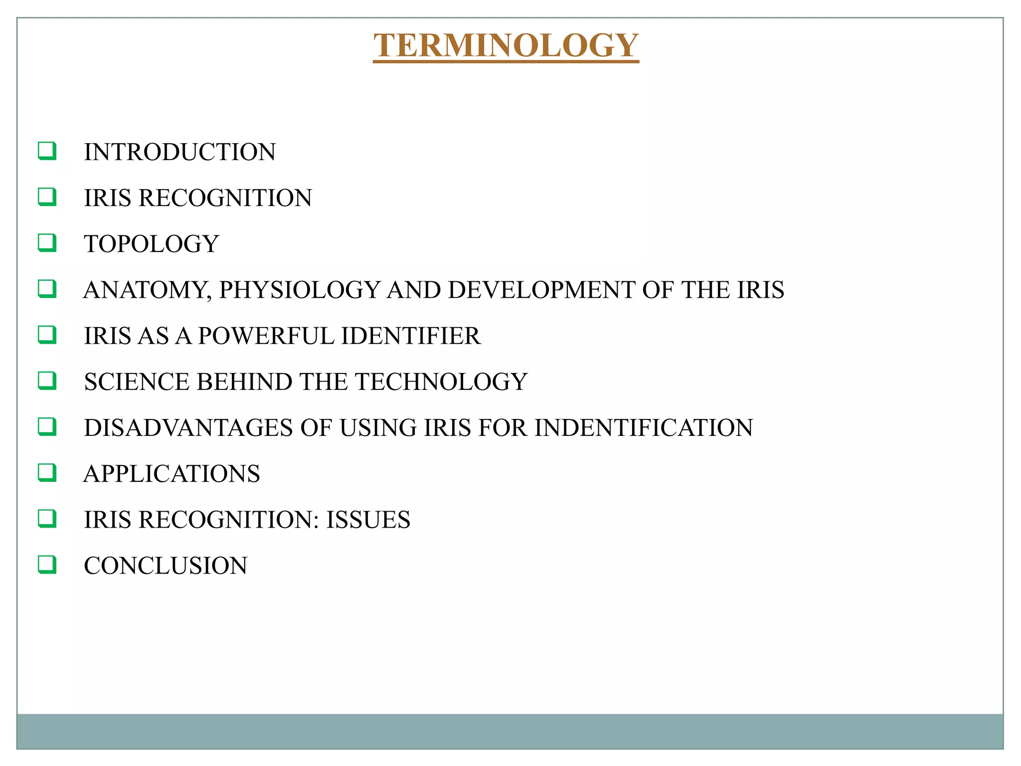 TERMINOLOGY
 INTRODUCTION
 IRIS RECOGNITION
 TOPOLOGY
 ANATOMY, PHYSIOLOGY AND DEVELOPMENT OF THE IRIS
 IRIS AS A POWERFUL IDENTIFIER
 SCIENCE BEHIND THE TECHNOLOGY
 DISADVANTAGES OF USING IRIS FOR INDENTIFICATION
 APPLICATIONS
 IRIS RECOGNITION: ISSUES
 CONCLUSION
 