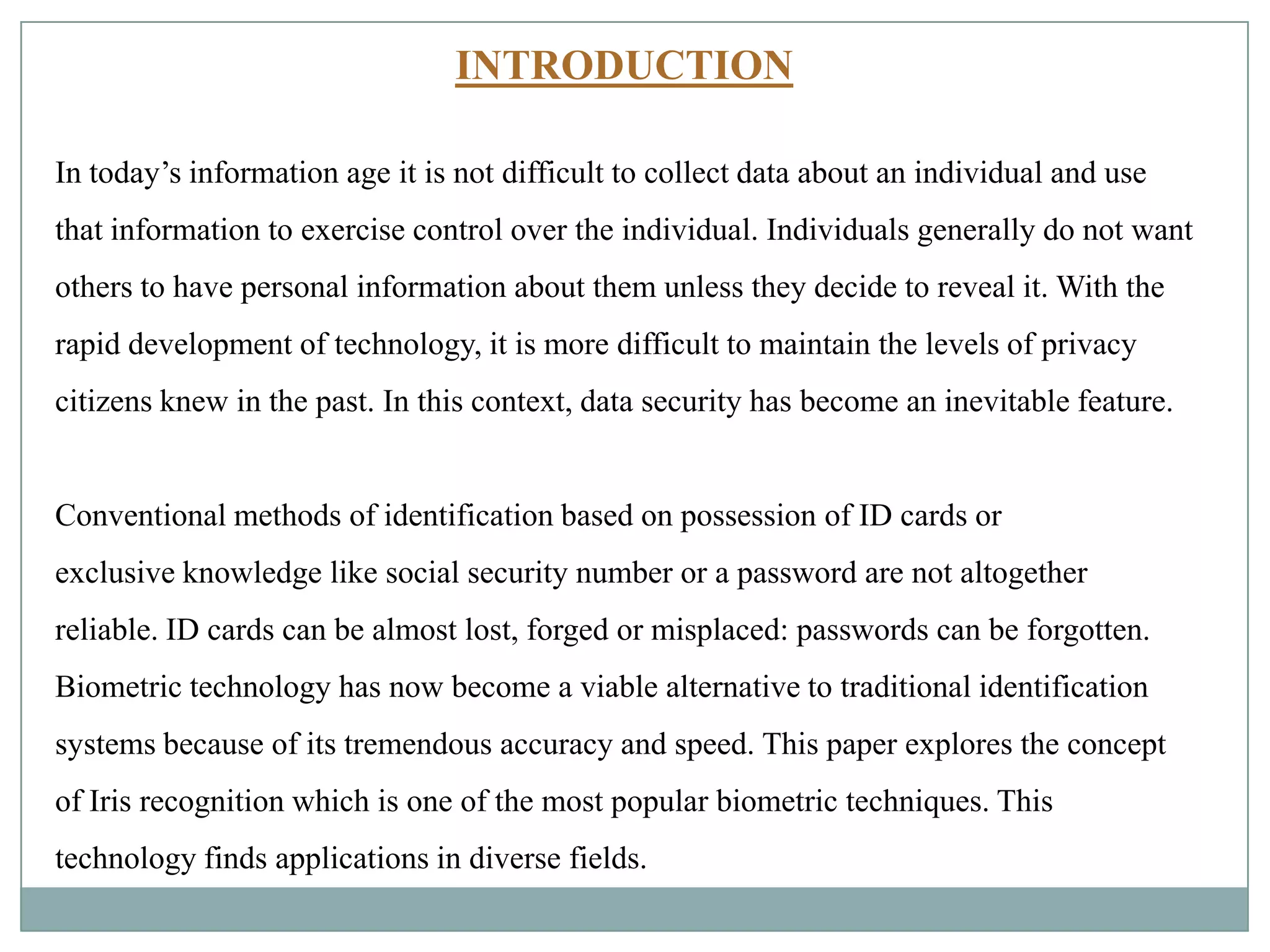 INTRODUCTION
In today’s information age it is not difficult to collect data about an individual and use
that information to exercise control over the individual. Individuals generally do not want
others to have personal information about them unless they decide to reveal it. With the
rapid development of technology, it is more difficult to maintain the levels of privacy
citizens knew in the past. In this context, data security has become an inevitable feature.
Conventional methods of identification based on possession of ID cards or
exclusive knowledge like social security number or a password are not altogether
reliable. ID cards can be almost lost, forged or misplaced: passwords can be forgotten.
Biometric technology has now become a viable alternative to traditional identification
systems because of its tremendous accuracy and speed. This paper explores the concept
of Iris recognition which is one of the most popular biometric techniques. This
technology finds applications in diverse fields.
 