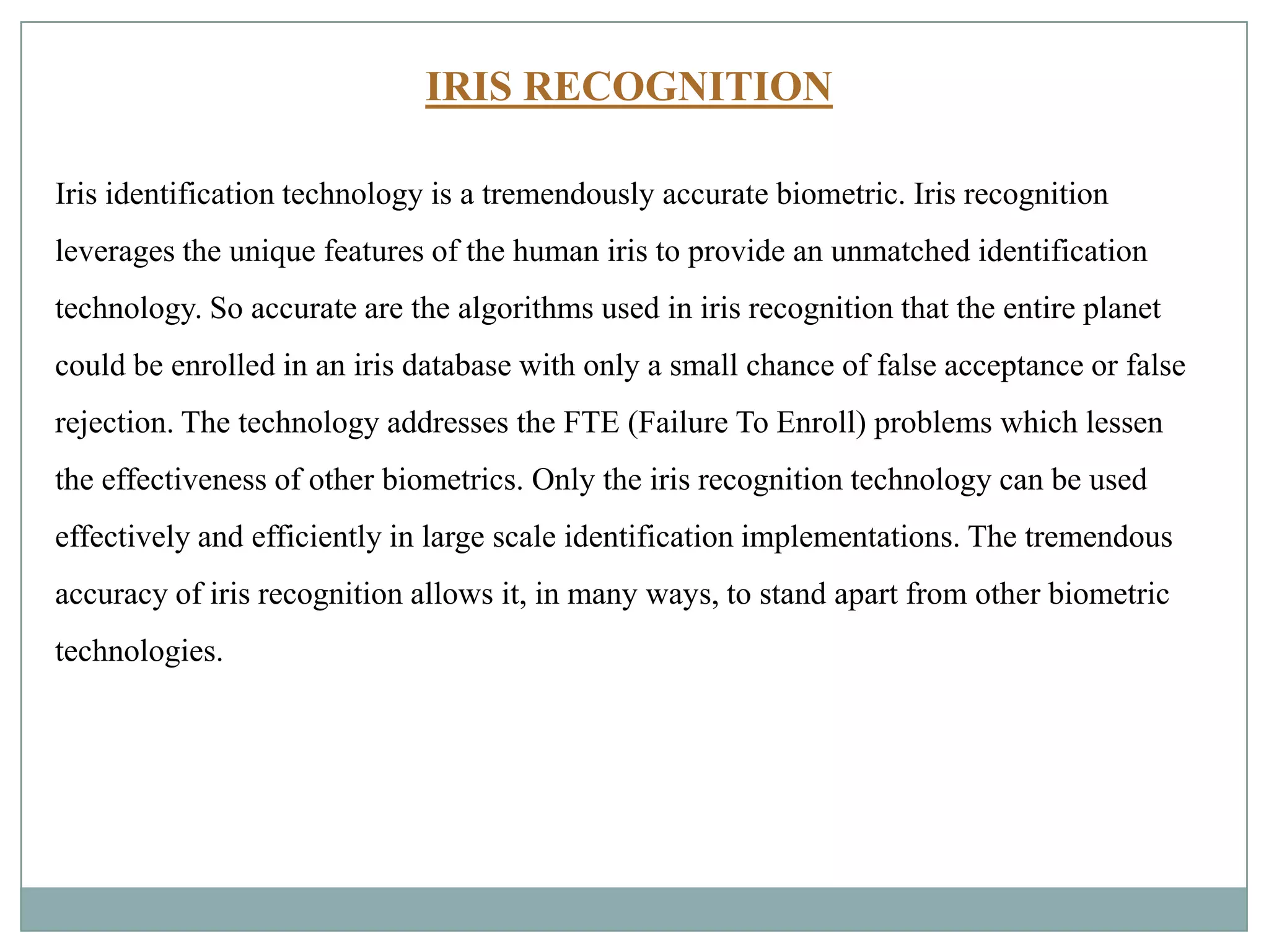 IRIS RECOGNITION
Iris identification technology is a tremendously accurate biometric. Iris recognition
leverages the unique features of the human iris to provide an unmatched identification
technology. So accurate are the algorithms used in iris recognition that the entire planet
could be enrolled in an iris database with only a small chance of false acceptance or false
rejection. The technology addresses the FTE (Failure To Enroll) problems which lessen
the effectiveness of other biometrics. Only the iris recognition technology can be used
effectively and efficiently in large scale identification implementations. The tremendous
accuracy of iris recognition allows it, in many ways, to stand apart from other biometric
technologies.
 