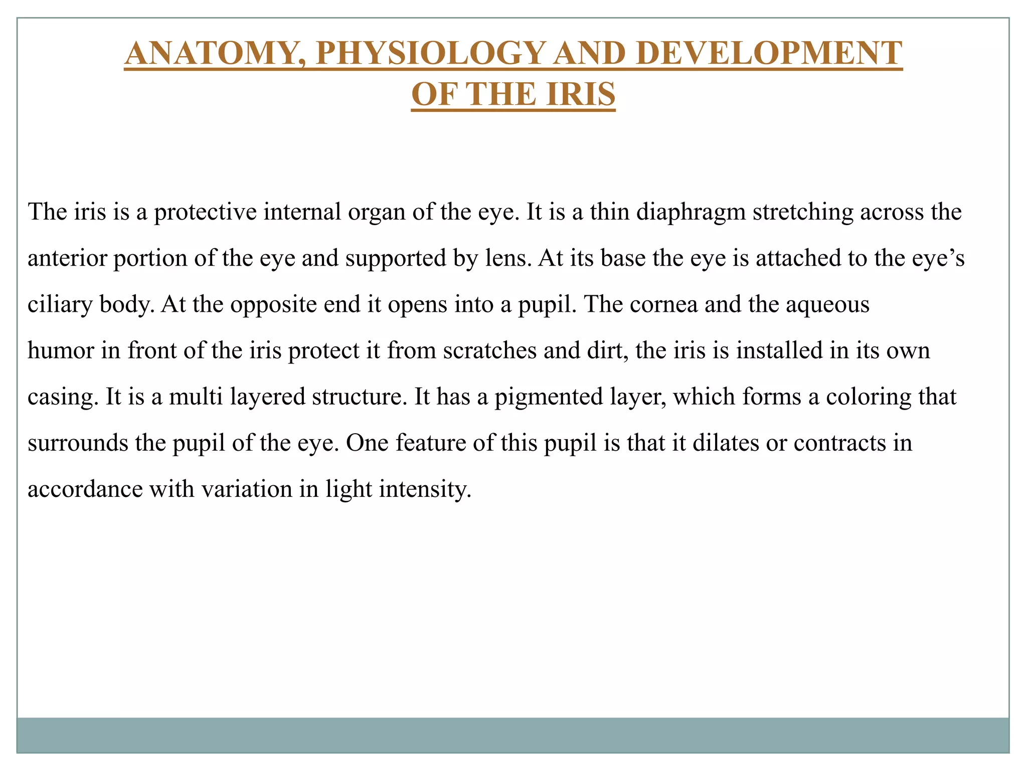 ANATOMY, PHYSIOLOGY AND DEVELOPMENT
OF THE IRIS
The iris is a protective internal organ of the eye. It is a thin diaphragm stretching across the
anterior portion of the eye and supported by lens. At its base the eye is attached to the eye’s
ciliary body. At the opposite end it opens into a pupil. The cornea and the aqueous
humor in front of the iris protect it from scratches and dirt, the iris is installed in its own
casing. It is a multi layered structure. It has a pigmented layer, which forms a coloring that
surrounds the pupil of the eye. One feature of this pupil is that it dilates or contracts in
accordance with variation in light intensity.
 