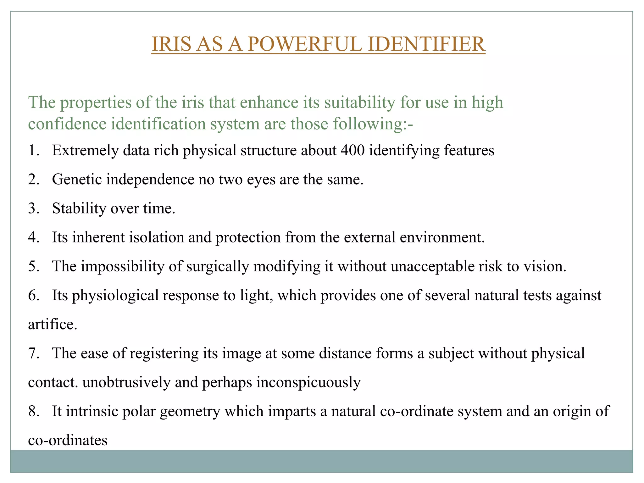 The properties of the iris that enhance its suitability for use in high
confidence identification system are those following:-
1. Extremely data rich physical structure about 400 identifying features
2. Genetic independence no two eyes are the same.
3. Stability over time.
4. Its inherent isolation and protection from the external environment.
5. The impossibility of surgically modifying it without unacceptable risk to vision.
6. Its physiological response to light, which provides one of several natural tests against
artifice.
7. The ease of registering its image at some distance forms a subject without physical
contact. unobtrusively and perhaps inconspicuously
8. It intrinsic polar geometry which imparts a natural co-ordinate system and an origin of
co-ordinates
IRIS AS A POWERFUL IDENTIFIER
 