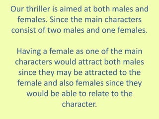 Our thriller is aimed at both males and
females. Since the main characters
consist of two males and one females.
Having a female as one of the main
characters would attract both males
since they may be attracted to the
female and also females since they
would be able to relate to the
character.
 