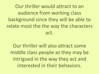 Our thriller would attract to an
audience from working class
background since they will be able to
relate most the the way the characters
act.
Our thriller will also attract some
middle class people as they may be
intrigued in the way they act and
interested in their behaviors.
 