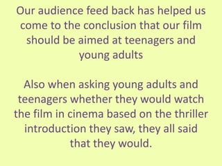 Our audience feed back has helped us
come to the conclusion that our film
should be aimed at teenagers and
young adults
Also when asking young adults and
teenagers whether they would watch
the film in cinema based on the thriller
introduction they saw, they all said
that they would.
 