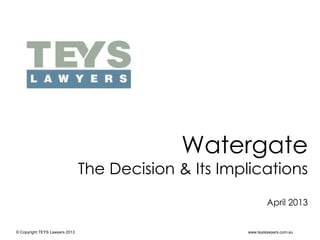 © Copyright TEYS Lawyers 2013 www.teyslawyers.com.au
Watergate
The Decision & Its Implications
April 2013
 