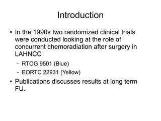 Introduction
● In the 1990s two randomized clinical trials
were conducted looking at the role of
concurrent chemoradiation after surgery in
LAHNCC
– RTOG 9501 (Blue)
– EORTC 22931 (Yellow)
● Publications discusses results at long term
FU.
 