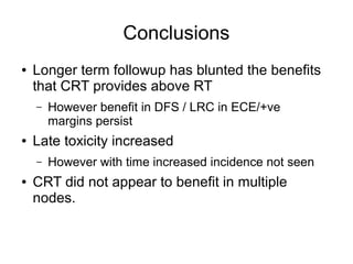 Conclusions
● Longer term followup has blunted the benefits
that CRT provides above RT
– However benefit in DFS / LRC in ECE/+ve
margins persist
● Late toxicity increased
– However with time increased incidence not seen
● CRT did not appear to benefit in multiple
nodes.
 
