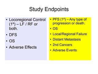 Study Endpoints
● Locoregional Control
(1º) – LF / RF or
both.
● DFS
● OS
● Adverse Effects
● PFS (1º) – Any type of
progression or death.
● OS
● Local/Regional Failure
● Distant Metastasis
● 2nd Cancers
● Adverse Events
 