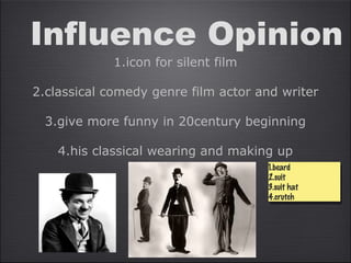 Influence Opinion
1.icon for silent film
2.classical comedy genre film actor and writer
3.give more funny in 20century beginning
4.his classical wearing and making up
1.beard
2.suit
3.suit hat
4.crutch
1.beard
2.suit
3.suit hat
4.crutch
 