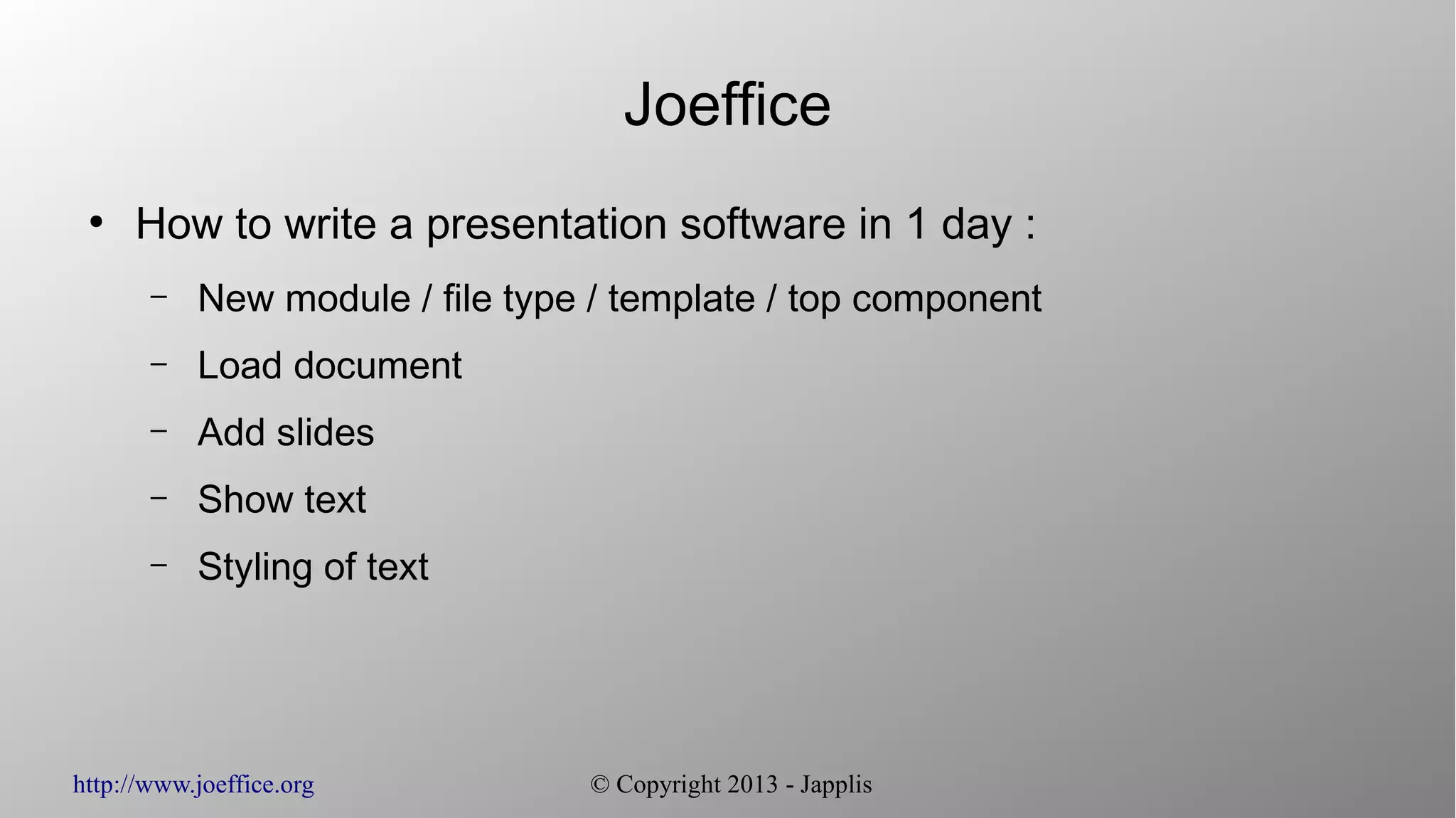 http://www.joeffice.org © Copyright 2013 - Japplis
Joeffice
●
How to write a presentation software in 1 day :
– New module / file type / template / top component
– Load document
– Add slides
– Show text
– Styling of text
 