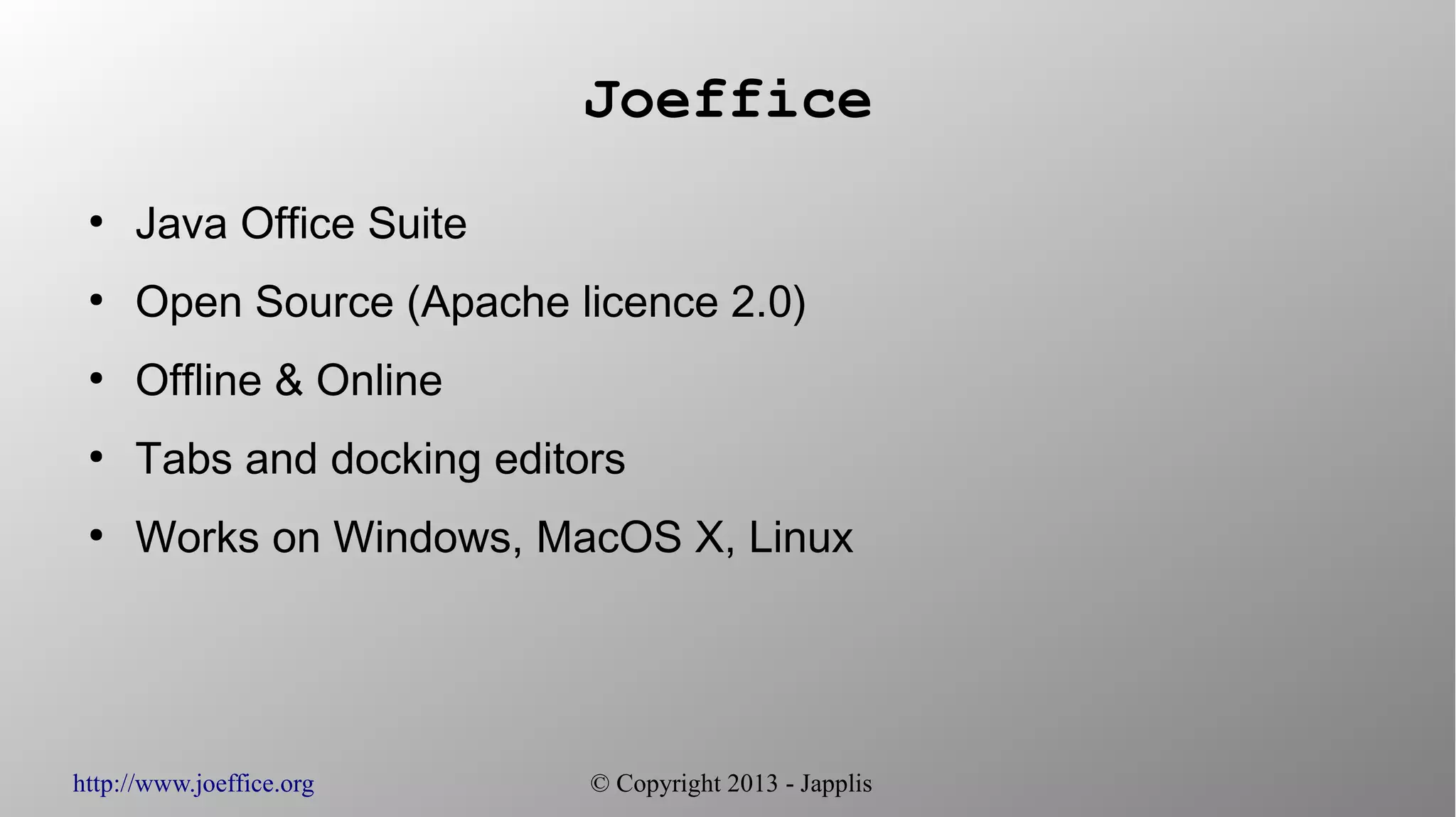 http://www.joeffice.org © Copyright 2013 - Japplis
Joeffice
●
Java Office Suite
●
Open Source (Apache licence 2.0)
●
Offline & Online
●
Tabs and docking editors
●
Works on Windows, MacOS X, Linux
 