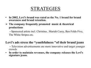 STRATEGIES
• In 2002, Levi’s brand was rated as the No. 1 brand for brand
awareness and brand retention.
 The company frequently promoted music & theatrical
productions
- Sponsored artists incl. Christina , Mariah Carey, Ben Folds Five,
The White Stripes etc.
Levi’s ads stress the “youthfulness "of their brand jeans
- Television advertisements are more innovative and target younger
crowds
• In order to maintain revenues, the company releases the Levi’s
signature jeans.
 