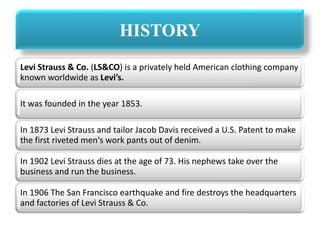 HISTORY
Levi Strauss & Co. (LS&CO) is a privately held American clothing company
known worldwide as Levi’s.
It was founded in the year 1853.
In 1873 Levi Strauss and tailor Jacob Davis received a U.S. Patent to make
the first riveted men's work pants out of denim.
In 1902 Levi Strauss dies at the age of 73. His nephews take over the
business and run the business.
In 1906 The San Francisco earthquake and fire destroys the headquarters
and factories of Levi Strauss & Co.
 