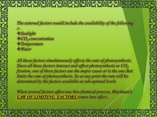 The external factors would include the availability of the following
:-
Sunlight
CO2 concentration
Temperature
Water
All these factors simultaneously affects the rate of photosynthesis.
Since all these factors interact and affect photosynthesis or CO2
fixation, one of these factors are the major cause or is the one that
limits the rate of photosynthesis. So at any point the rate will be
determined by the factors available at sub-optimal levels
When several factors affect any bio-chemical process, Blackman's
LAW OF LIMITING FACTORS comes into effect .
 
