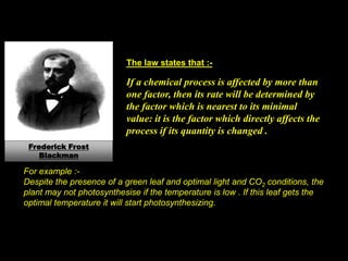 The law states that :-
If a chemical process is affected by more than
one factor, then its rate will be determined by
the factor which is nearest to its minimal
value: it is the factor which directly affects the
process if its quantity is changed .
Frederick Frost
Blackman
For example :-
Despite the presence of a green leaf and optimal light and CO2 conditions, the
plant may not photosynthesise if the temperature is low . If this leaf gets the
optimal temperature it will start photosynthesizing.
 