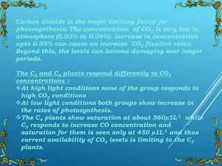 Carbon dioxide is the major limiting factor for
photosynthesis. The concentration of CO2 is very low in
atmosphere (0.03% to 0.04%). Increase in concentration
upto 0.05% can cause an increase CO2 fixation rates.
Beyond this, the levels can become damaging over longer
periods.
The C3 and C4 plants respond differently to CO3
concentrations :-
At high light conditions none of the group responds to
high CO2 conditions
At low light conditions both groups show increase in
the rates of photosynthesis.
The C4 plants show saturation at about 360µ1L-1 while
C3 responds to increase CO concentration and
saturation for them is seen only at 450 µ1L-1 and thus
current availability of CO2 levels is limiting to the C3
plants.
 