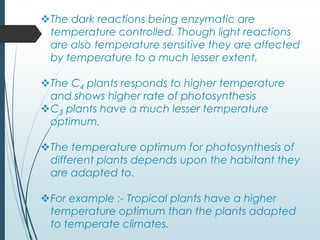 The dark reactions being enzymatic are
temperature controlled. Though light reactions
are also temperature sensitive they are affected
by temperature to a much lesser extent.
The C4 plants responds to higher temperature
and shows higher rate of photosynthesis
C3 plants have a much lesser temperature
optimum.
The temperature optimum for photosynthesis of
different plants depends upon the habitant they
are adapted to.
For example :- Tropical plants have a higher
temperature optimum than the plants adapted
to temperate climates.
 