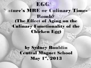 EGGS:
Nature's MRE or Culinary Time-
Bomb?
(The Effect of Aging on the
Culinary Functionality of the
Chicken Egg)
by Sydney Bouldin
Central Magnet School
May 1st
, 2013
 