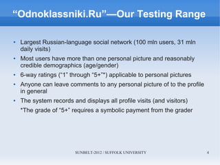 SUNBELT-2012 / SUFFOLK UNIVERSITY 4
“Odnoklassniki.Ru”—Our Testing Range
● Largest Russian-language social network (100 mln users, 31 mln
daily visits)
● Most users have more than one personal picture and reasonably
credible demographics (age/gender)
● 6-way ratings (“1” through “5+”*) applicable to personal pictures
● Anyone can leave comments to any personal picture of to the profile
in general
● The system records and displays all profile visits (and visitors)
*The grade of “5+” requires a symbolic payment from the grader
 